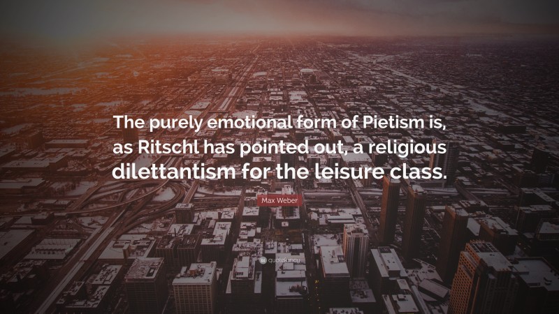 Max Weber Quote: “The purely emotional form of Pietism is, as Ritschl has pointed out, a religious dilettantism for the leisure class.”