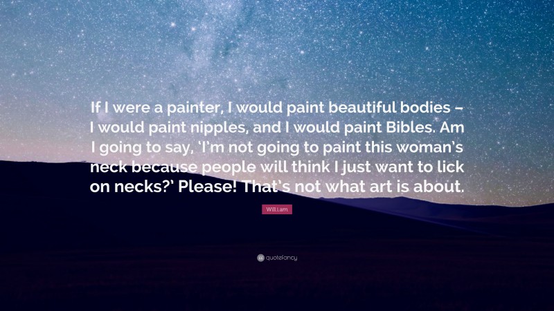 Will.i.am Quote: “If I were a painter, I would paint beautiful bodies – I would paint nipples, and I would paint Bibles. Am I going to say, ‘I’m not going to paint this woman’s neck because people will think I just want to lick on necks?’ Please! That’s not what art is about.”