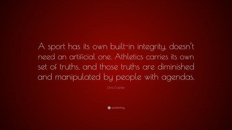 Chris Crutcher Quote: “A sport has its own built-in integrity, doesn’t need an artificial one. Athletics carries its own set of truths, and those truths are diminished and manipulated by people with agendas.”