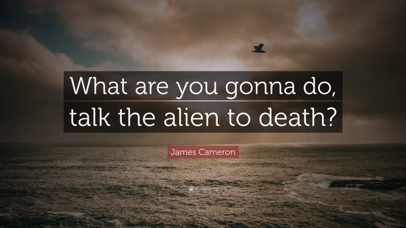 James Cameron Quote: “What are you gonna do, talk the alien to death?”