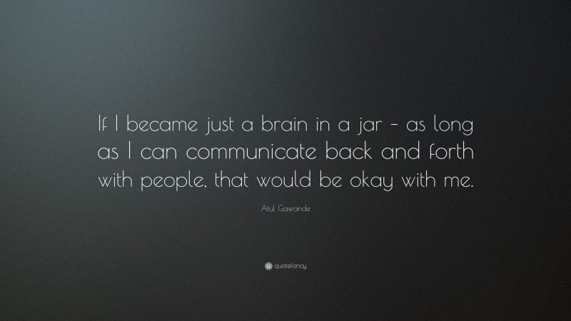 Atul Gawande Quote: “If I became just a brain in a jar – as long as I can communicate back and forth with people, that would be okay with me.”