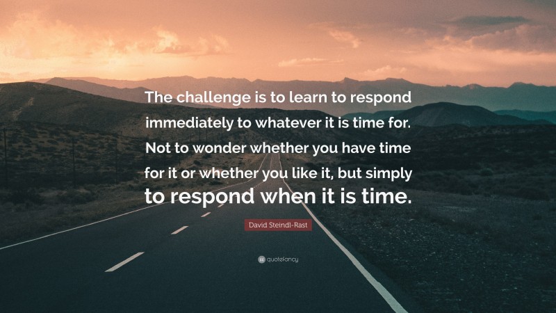 David Steindl-Rast Quote: “The challenge is to learn to respond immediately to whatever it is time for. Not to wonder whether you have time for it or whether you like it, but simply to respond when it is time.”