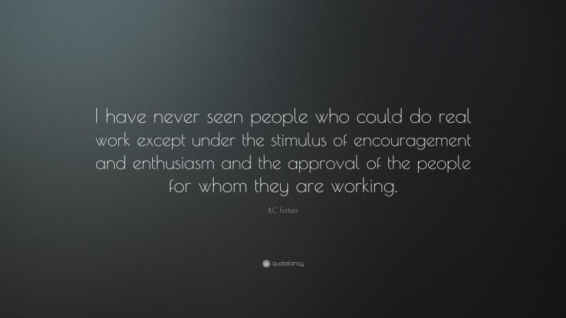 B.C. Forbes Quote: “I have never seen people who could do real work except under the stimulus of encouragement and enthusiasm and the approval of the people for whom they are working.”