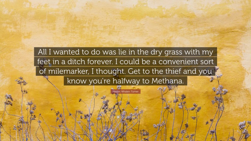Megan Whalen Turner Quote: “All I wanted to do was lie in the dry grass with my feet in a ditch forever. I could be a convenient sort of milemarker, I thought. Get to the thief and you know you’re halfway to Methana.”
