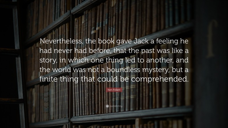 Ken Follett Quote: “Nevertheless, the book gave Jack a feeling he had never had before, that the past was like a story, in which one thing led to another, and the world was not a boundless mystery, but a finite thing that could be comprehended.”