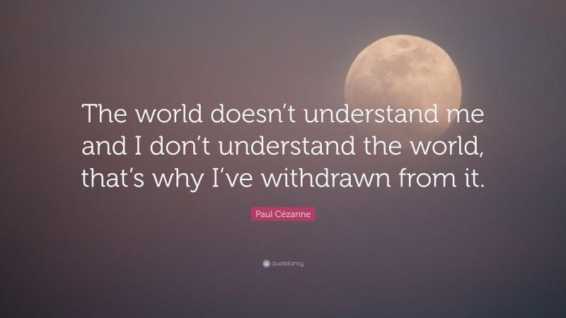 Paul Cézanne Quote: “The world doesn’t understand me and I don’t understand the world, that’s why I’ve withdrawn from it.”