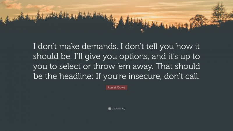 Russell Crowe Quote: “I don’t make demands. I don’t tell you how it should be. I’ll give you options, and it’s up to you to select or throw ’em away. That should be the headline: If you’re insecure, don’t call.”