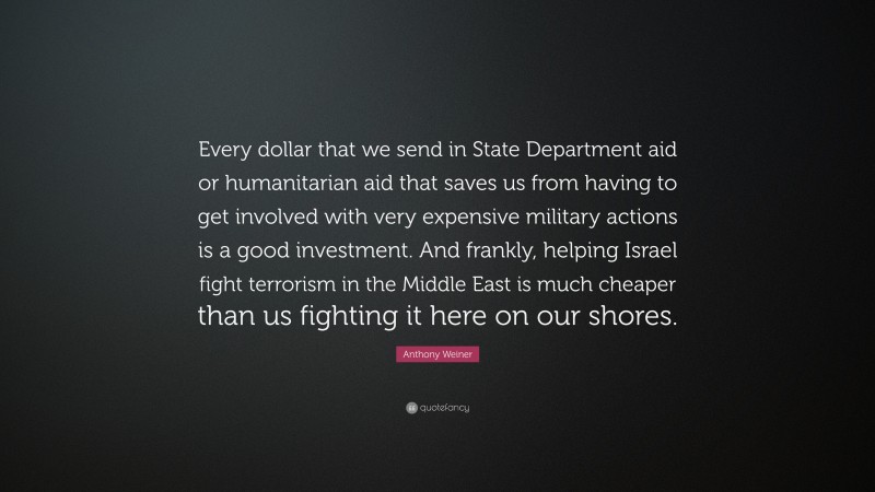 Anthony Weiner Quote: “Every dollar that we send in State Department aid or humanitarian aid that saves us from having to get involved with very expensive military actions is a good investment. And frankly, helping Israel fight terrorism in the Middle East is much cheaper than us fighting it here on our shores.”