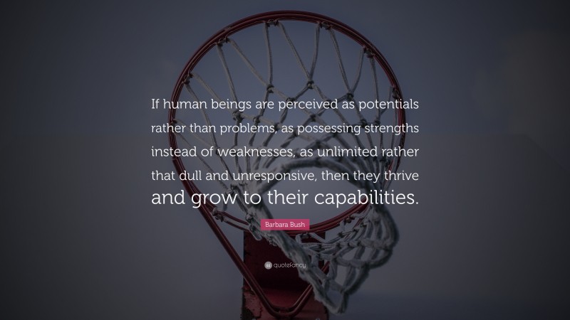 Barbara Bush Quote: “If human beings are perceived as potentials rather than problems, as possessing strengths instead of weaknesses, as unlimited rather that dull and unresponsive, then they thrive and grow to their capabilities.”