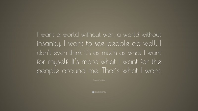 Tom Cruise Quote: “I want a world without war, a world without insanity. I want to see people do well. I don’t even think it’s as much as what I want for myself. It’s more what I want for the people around me. That’s what I want.”