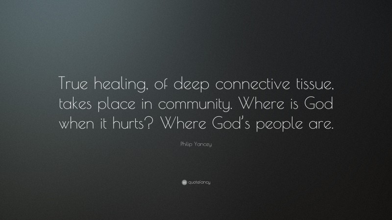 Philip Yancey Quote: “True healing, of deep connective tissue, takes place in community. Where is God when it hurts? Where God’s people are.”