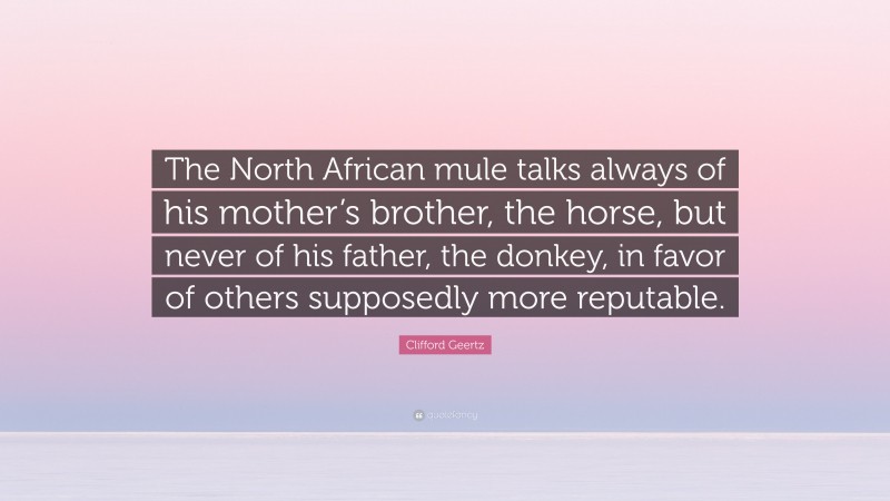 Clifford Geertz Quote: “The North African mule talks always of his mother’s brother, the horse, but never of his father, the donkey, in favor of others supposedly more reputable.”