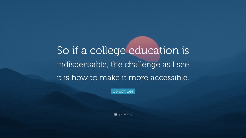 Gordon Gee Quote: “So if a college education is indispensable, the challenge as I see it is how to make it more accessible.”