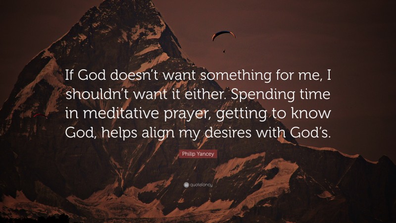 Philip Yancey Quote: “If God doesn’t want something for me, I shouldn’t want it either. Spending time in meditative prayer, getting to know God, helps align my desires with God’s.”