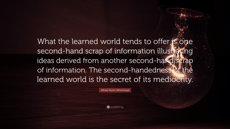 Alfred North Whitehead Quote: “What the learned world tends to offer is one second-hand scrap of information illustrating ideas derived from another second-hand scrap of information. The second-handedness of the learned world is the secret of its mediocrity.”
