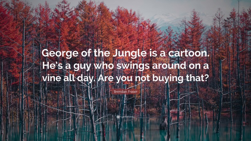 Brendan Fraser Quote: “George of the Jungle is a cartoon. He’s a guy who swings around on a vine all day. Are you not buying that?”