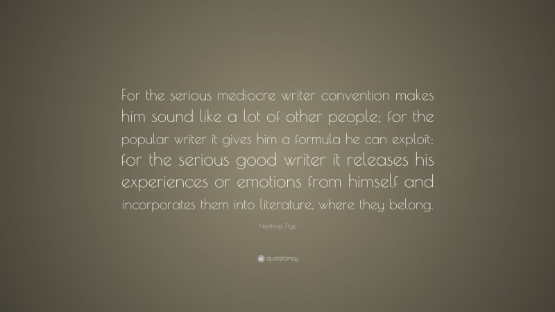 Northrop Frye Quote: “For the serious mediocre writer convention makes him sound like a lot of other people; for the popular writer it gives him a formula he can exploit; for the serious good writer it releases his experiences or emotions from himself and incorporates them into literature, where they belong.”