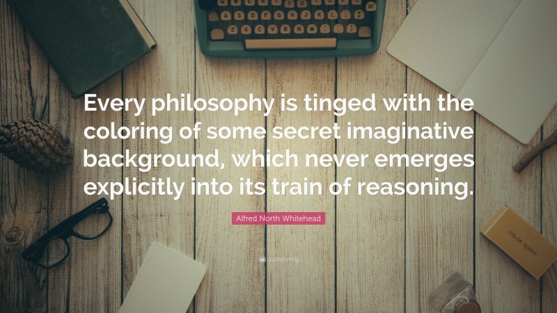 Alfred North Whitehead Quote: “Every philosophy is tinged with the coloring of some secret imaginative background, which never emerges explicitly into its train of reasoning.”