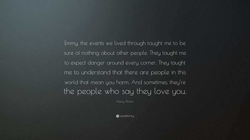 Nancy Werlin Quote: “Emmy, the events we lived through taught me to be sure of nothing about other people. They taught me to expect danger around every corner. They taught me to understand that there are people in this world that mean you harm, And sometimes, they’re the people who say they love you.”