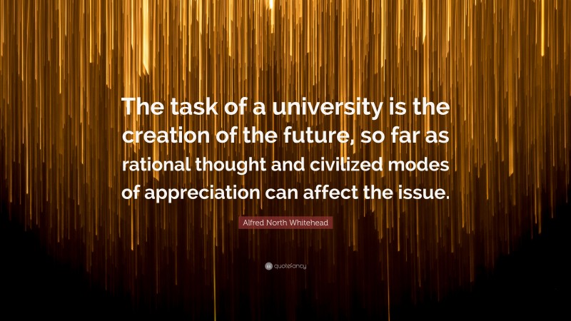Alfred North Whitehead Quote: “The task of a university is the creation of the future, so far as rational thought and civilized modes of appreciation can affect the issue.”