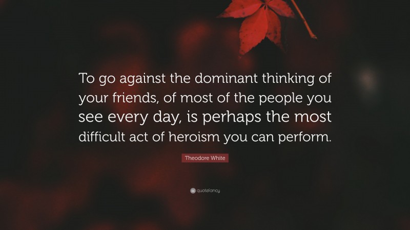 Theodore White Quote: “To go against the dominant thinking of your friends, of most of the people you see every day, is perhaps the most difficult act of heroism you can perform.”
