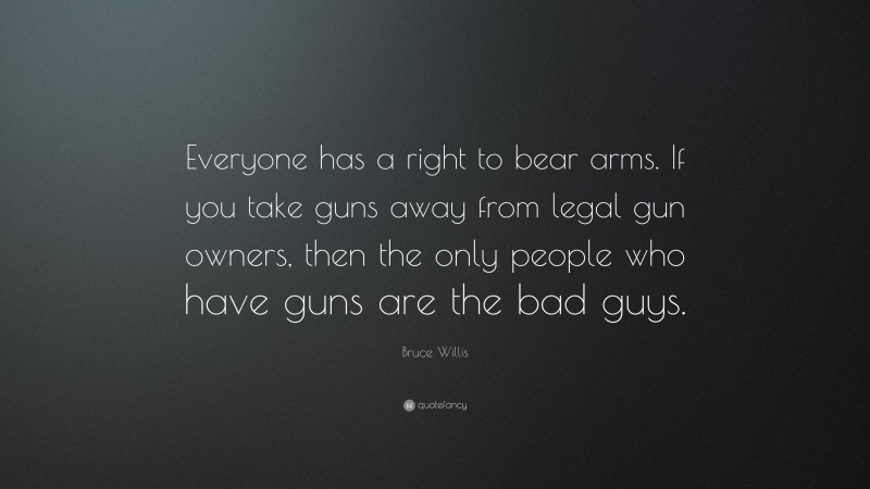 Bruce Willis Quote: “Everyone has a right to bear arms. If you take guns away from legal gun owners, then the only people who have guns are the bad guys.”
