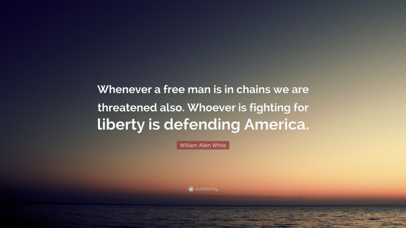 William Allen White Quote: “Whenever a free man is in chains we are threatened also. Whoever is fighting for liberty is defending America.”