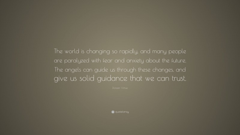 Doreen Virtue Quote: “The world is changing so rapidly, and many people are paralyzed with fear and anxiety about the future. The angels can guide us through these changes, and give us solid guidance that we can trust.”