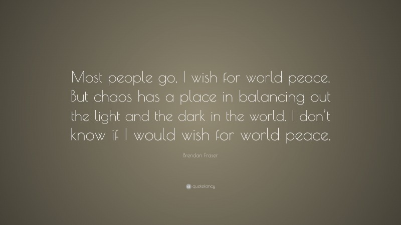 Brendan Fraser Quote: “Most people go, I wish for world peace. But chaos has a place in balancing out the light and the dark in the world. I don’t know if I would wish for world peace.”