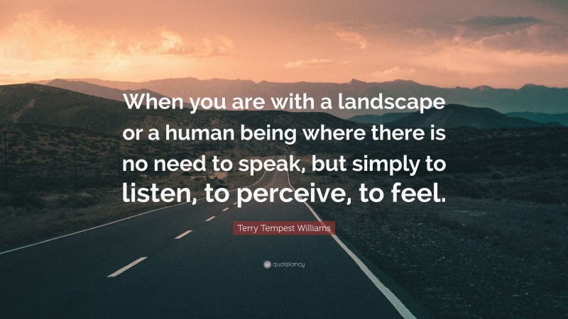 Terry Tempest Williams Quote: “When you are with a landscape or a human being where there is no need to speak, but simply to listen, to perceive, to feel.”