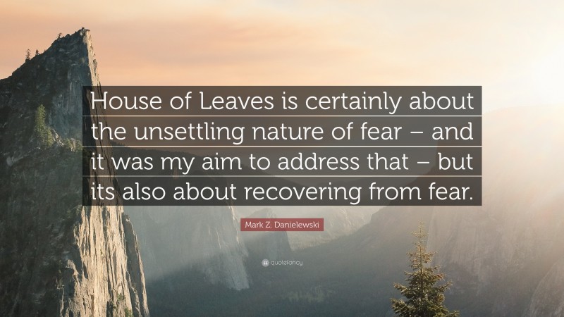 Mark Z. Danielewski Quote: “House of Leaves is certainly about the unsettling nature of fear – and it was my aim to address that – but its also about recovering from fear.”