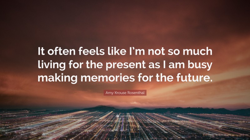 Amy Krouse Rosenthal Quote: “It often feels like I’m not so much living for the present as I am busy making memories for the future.”