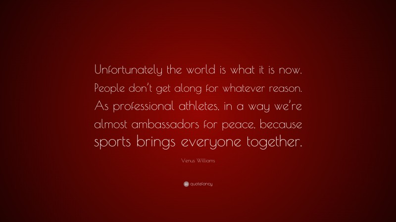 Venus Williams Quote: “Unfortunately the world is what it is now. People don’t get along for whatever reason. As professional athletes, in a way we’re almost ambassadors for peace, because sports brings everyone together.”