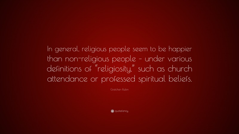 Gretchen Rubin Quote: “In general, religious people seem to be happier than non-religious people – under various definitions of “religiosity,” such as church attendance or professed spiritual beliefs.”