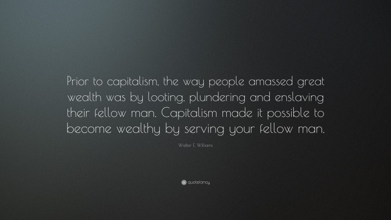 Walter E. Williams Quote: “Prior to capitalism, the way people amassed great wealth was by looting, plundering and enslaving their fellow man. Capitalism made it possible to become wealthy by serving your fellow man.”