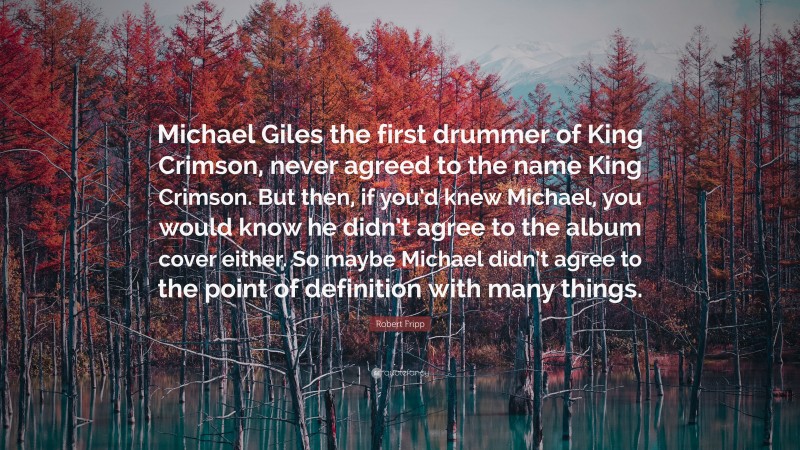 Robert Fripp Quote: “Michael Giles the first drummer of King Crimson, never agreed to the name King Crimson. But then, if you’d knew Michael, you would know he didn’t agree to the album cover either. So maybe Michael didn’t agree to the point of definition with many things.”
