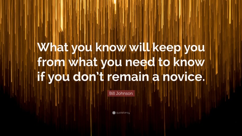 Bill Johnson Quote: “What you know will keep you from what you need to know if you don’t remain a novice.”