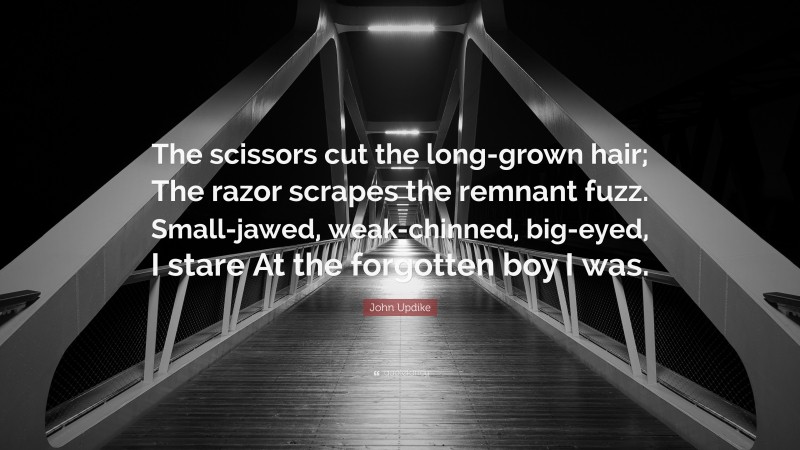 John Updike Quote: “The scissors cut the long-grown hair; The razor scrapes the remnant fuzz. Small-jawed, weak-chinned, big-eyed, I stare At the forgotten boy I was.”