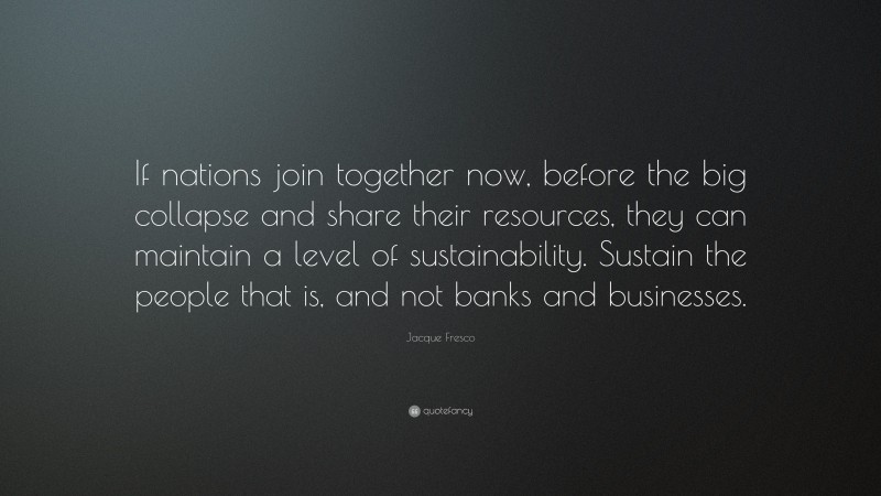 Jacque Fresco Quote: “If nations join together now, before the big collapse and share their resources, they can maintain a level of sustainability. Sustain the people that is, and not banks and businesses.”