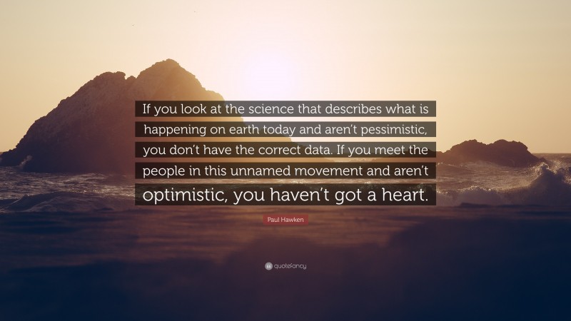 Paul Hawken Quote: “If you look at the science that describes what is happening on earth today and aren’t pessimistic, you don’t have the correct data. If you meet the people in this unnamed movement and aren’t optimistic, you haven’t got a heart.”