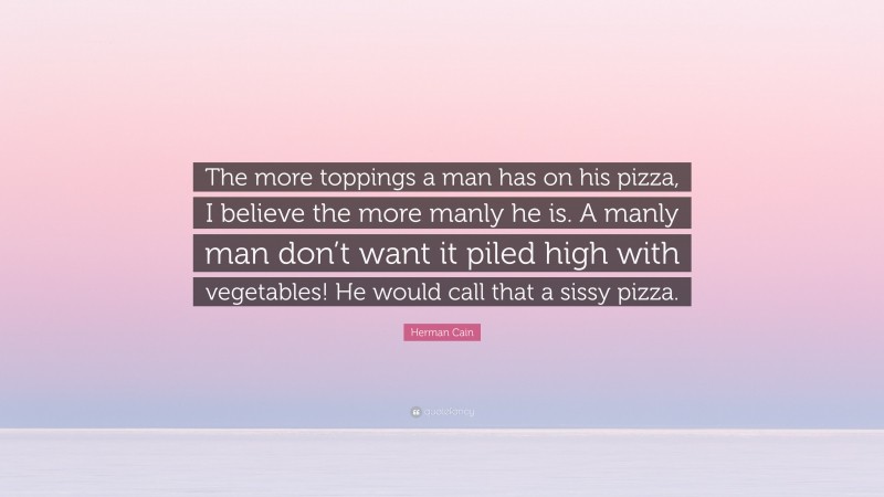 Herman Cain Quote: “The more toppings a man has on his pizza, I believe the more manly he is. A manly man don’t want it piled high with vegetables! He would call that a sissy pizza.”