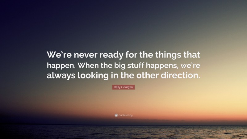 Kelly Corrigan Quote: “We’re never ready for the things that happen. When the big stuff happens, we’re always looking in the other direction.”