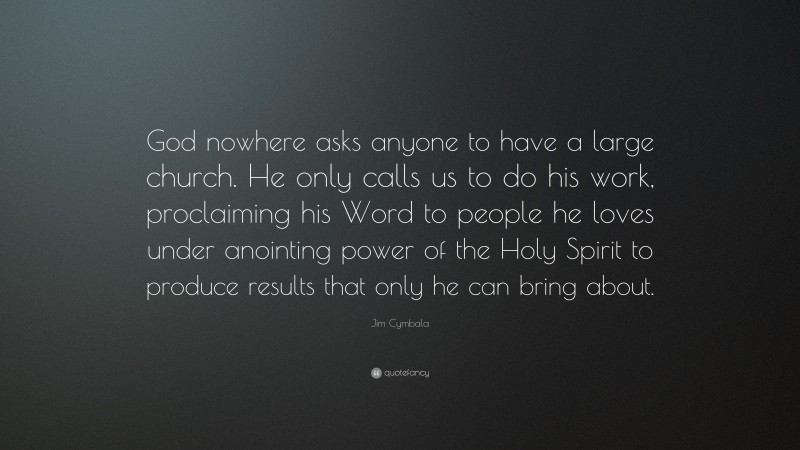 Jim Cymbala Quote: “God nowhere asks anyone to have a large church. He only calls us to do his work, proclaiming his Word to people he loves under anointing power of the Holy Spirit to produce results that only he can bring about.”