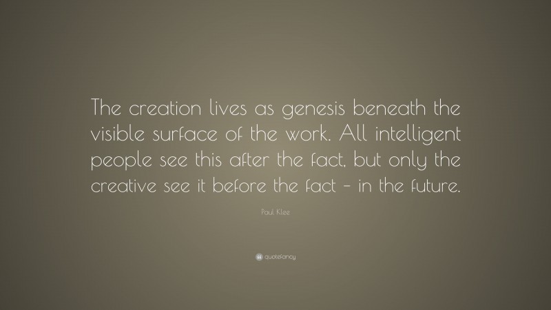 Paul Klee Quote: “The creation lives as genesis beneath the visible surface of the work. All intelligent people see this after the fact, but only the creative see it before the fact – in the future.”