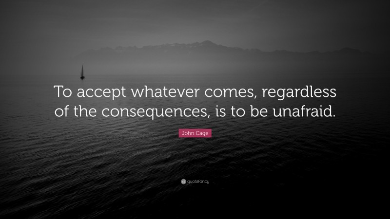 John Cage Quote: “To accept whatever comes, regardless of the consequences, is to be unafraid.”