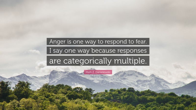 Mark Z. Danielewski Quote: “Anger is one way to respond to fear. I say one way because responses are categorically multiple.”