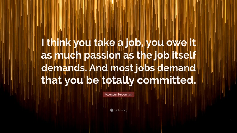 Morgan Freeman Quote: “I think you take a job, you owe it as much passion as the job itself demands. And most jobs demand that you be totally committed.”