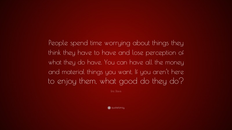 Eric Davis Quote: “People spend time worrying about things they think they have to have and lose perception of what they do have. You can have all the money and material things you want. If you aren’t here to enjoy them, what good do they do?”