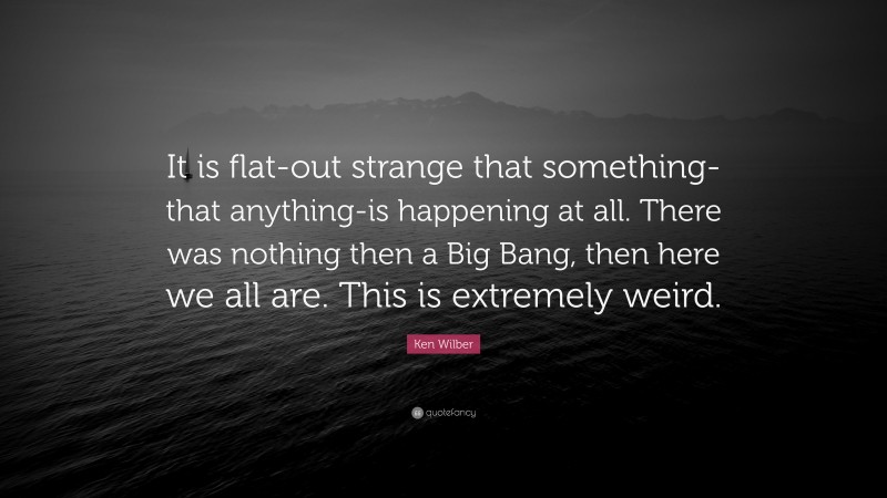 Ken Wilber Quote: “It is flat-out strange that something-that anything-is happening at all. There was nothing then a Big Bang, then here we all are. This is extremely weird.”