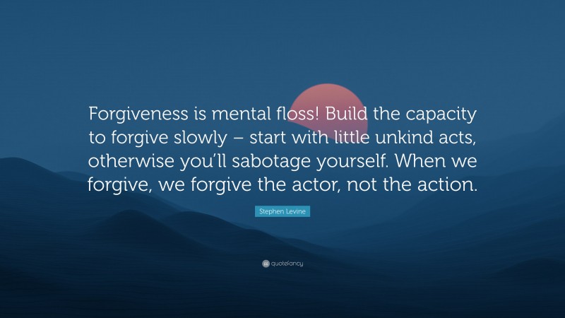 Stephen Levine Quote: “Forgiveness is mental floss! Build the capacity to forgive slowly – start with little unkind acts, otherwise you’ll sabotage yourself. When we forgive, we forgive the actor, not the action.”